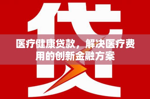 南平医疗健康贷款，解决医疗费用的创新金融方案